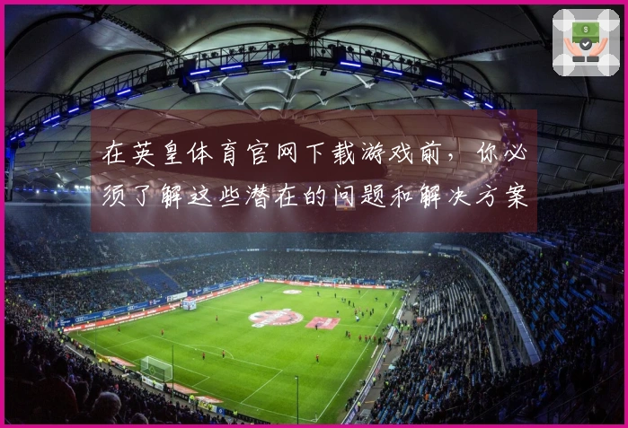 在英皇体育官网下载游戏前，你必须了解这些潜在的问题和解决方案