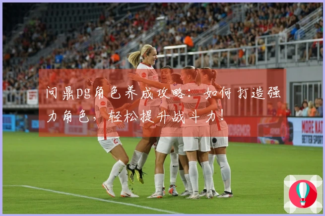 问鼎pg角色养成攻略：如何打造强力角色，轻松提升战斗力！