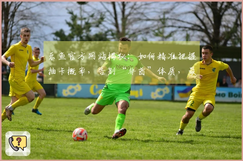 乐鱼官方网站揭秘：如何精准把握抽卡概率，告别“非酋”体质，最大化你的收益！