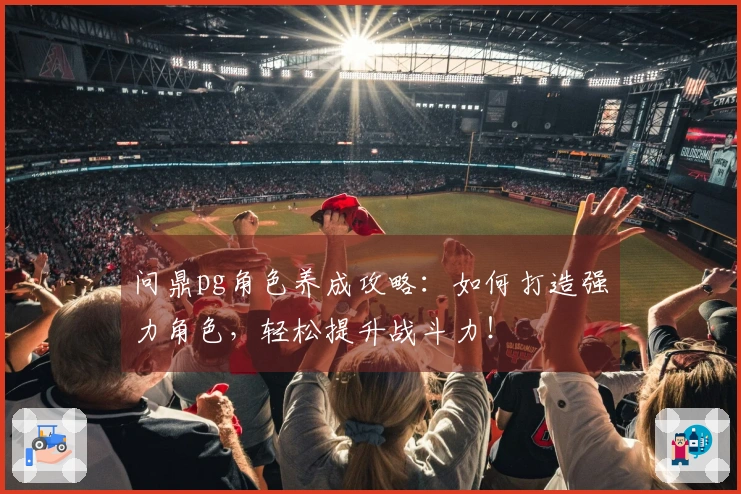 问鼎pg角色养成攻略：如何打造强力角色，轻松提升战斗力！