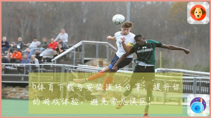 b体育下载与安装技巧分享：提升你的游戏体验，避免常见误区！