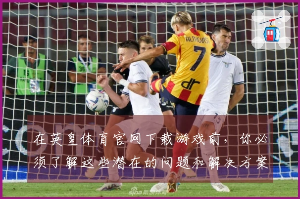 在英皇体育官网下载游戏前，你必须了解这些潜在的问题和解决方案